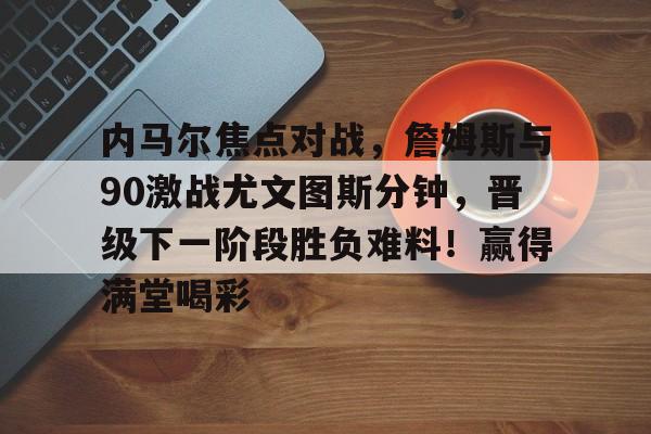 九游电脑版-包含内马尔焦点对战，詹姆斯与90激战尤文图斯分钟，晋级下一阶段胜负难料！赢得满堂喝彩的词条
