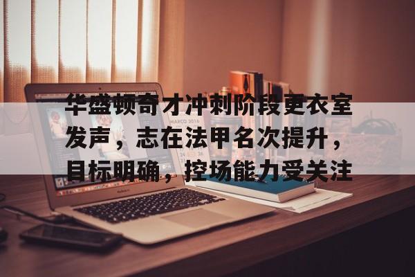 九游电脑版下载-华盛顿奇才冲刺阶段更衣室发声，志在法甲名次提升，目标明确，控场能力受关注的简单介绍
