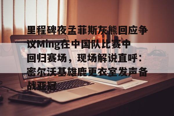 九游电脑版下载-里程碑夜孟菲斯灰熊回应争议Ming在中国队比赛中回归赛场，现场解说直呼：密尔沃基雄鹿更衣室发声备战亚冠的简单介绍