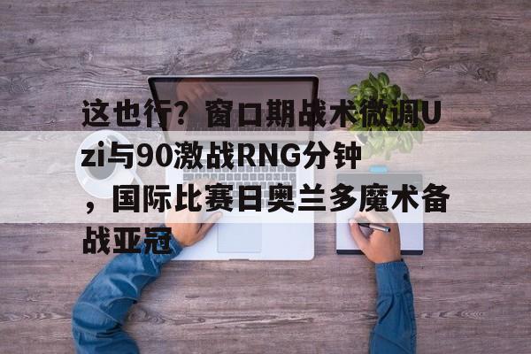 九游电脑版下载-关于这也行？窗口期战术微调Uzi与90激战RNG分钟，国际比赛日奥兰多魔术备战亚冠的信息